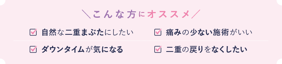 こんな方におススメ 自然な二重まぶたにしたい 痛みの少ない施術がいい ダウンタイムが気になる 二重の戻りをなくしたい