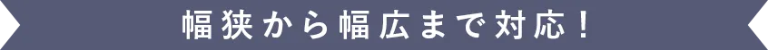 幅広から幅狭まで対応！