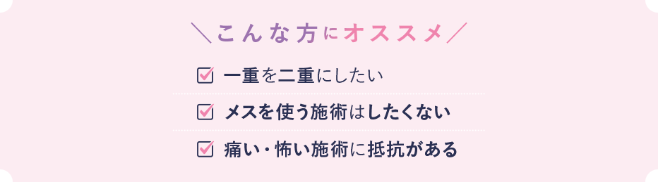 こんな方におススメ 一重を二重にしたい メスを使う施術にしたくない 痛い・怖い施術に抵抗がある
