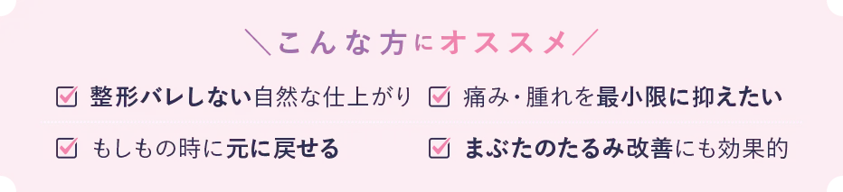 こんな方におススメ 整形バレしない自然な仕上がり 痛み・腫れを最小限に抑えたい もしもの時に元に戻せる まぶたのたるみ改善にも効果的