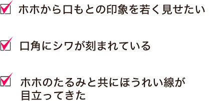 ホホから口もとの印象を若く見せたい。口角にシワが刻まれている。ホホのたるみと共にほうれい線が目立ってきた