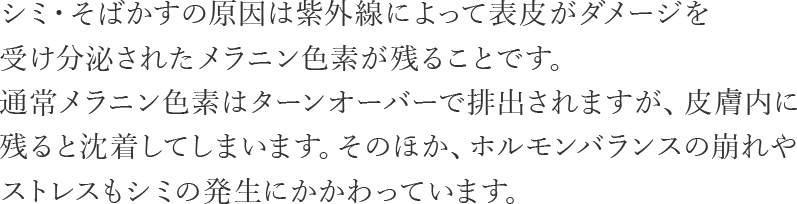 シミ・そばかすの原因は紫外線によって表皮がダメージを受け分泌されたメラニン色素が残ることです。通常メラニン色素はターンオーバーで排出されますが、皮膚内に残ると沈着してしまいます。そのほか、ホルモンバランスの崩れやストレスもシミの発生にかかわっています。