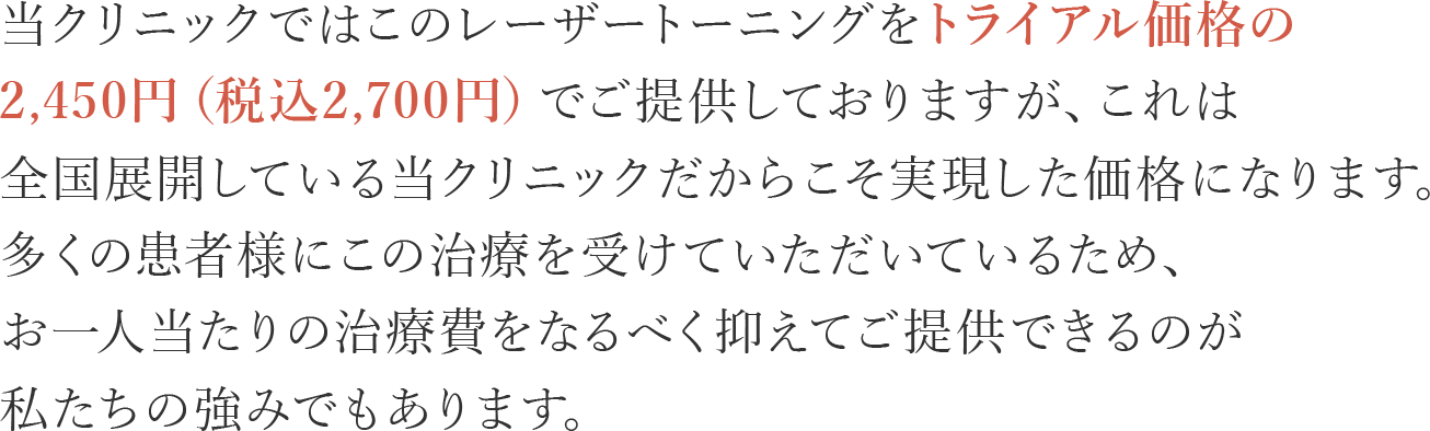 当クリニックではこのレーザートーニングをトライアル価格の2,450円（税込2,700円）でご提供しておりますが、これは全国展開している当クリニックだからこそ実現した価格になります。多くの患者様にこの治療を受けていただいているため、お一人当たりの治療費をなるべく抑えてご提供できるのが私たちの強みでもあります。