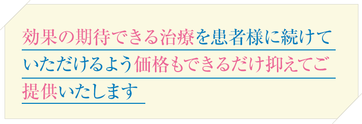 効果の期待できる治療をお客様に続けていただけるよう価格もできるだけ抑えてご提供いたします