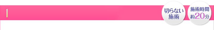 かんたん・最短1日・切らない施術・施術時間 約20分