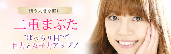 潤う大きな瞳に 二重まぶた “ぱっちり目”で目力と女子力アップ！ 二重術埋没法