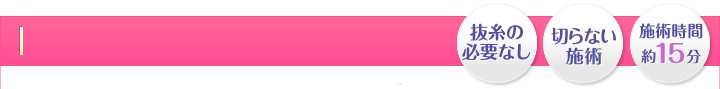 お手軽・切らない施術・施術時間 約15分・安心保障２年