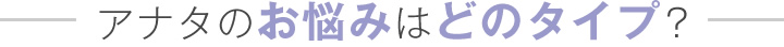 アナタのお悩みはどんなタイプ？