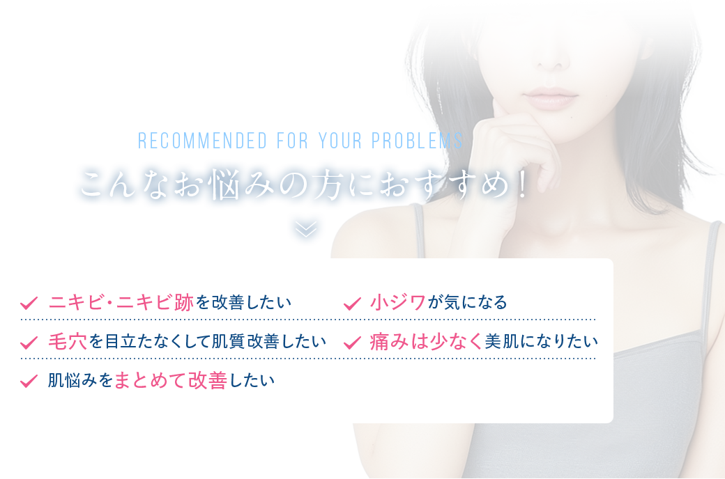 こんなお悩みの方におすすめ！　ニキビ・ニキビ跡を改善したい　小ジワが気になる　毛穴を目立たなくして肌質改善したい　痛みは少なく美肌になりたい　肌悩みをまとめて改善したい