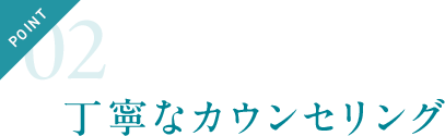 POINT02 丁寧なカウンセリング