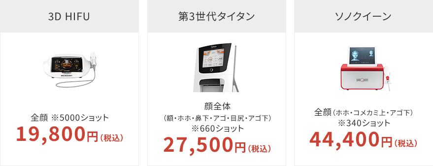 3D HIFU 全顔 ※5000ショット 19,800円（税込） 第3世代タイタン 顔全体（額・ホホ・鼻下・アゴ・目尻・アゴ下） ※660ショット 29,800円（税込） ソノクイーン 全顔（ホホ・コメカミ上・アゴ下）※340ショット 44,400円（税込） ダブロ 全顔 初回 96,800円（税込） ダブロ-s+（Doublo-s+） 全顔 初回 105,840円（税込） ダブロGOLD（Doublo-Gold） 全顔 初回 105,840円（税込）