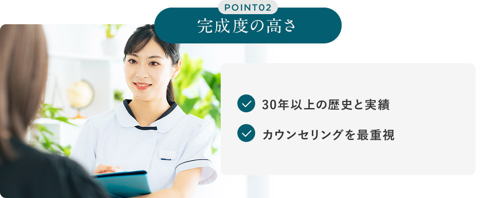POINT02 完成度の高さ 30年以上の歴史と実績 カウンセリングを最重視