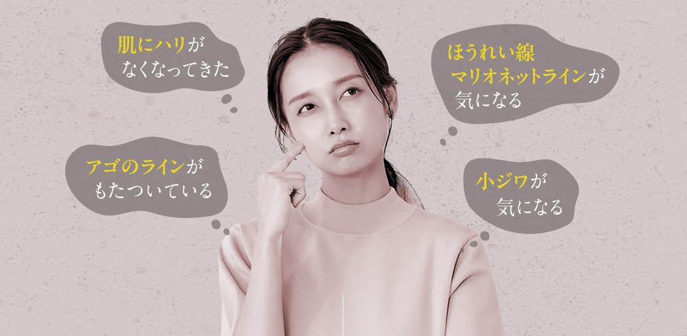 肌にハリがなくなってきた ほうれい線マリオネットラインが気になる アゴのラインがもたついている 小ジワが気になる