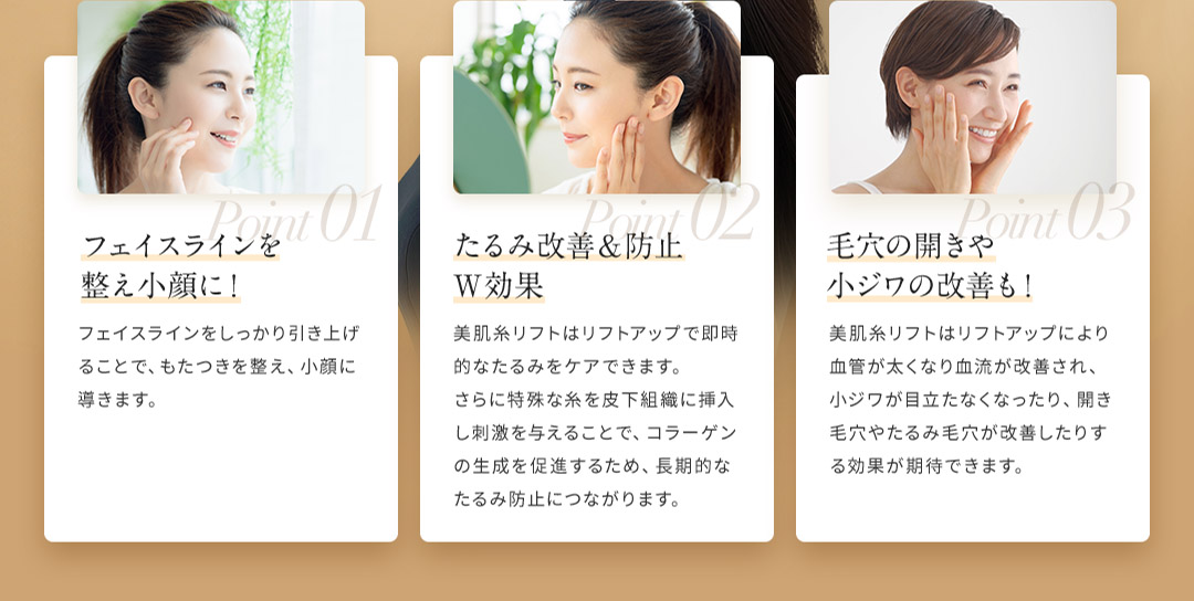 Point01 フェイスラインを整え小顔に！ Point02 たるみ改善＆防止W効果 Point03 毛穴の開きや小ジワの改善も！