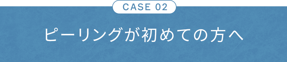 CASE02 ピーリングが初めての方へ