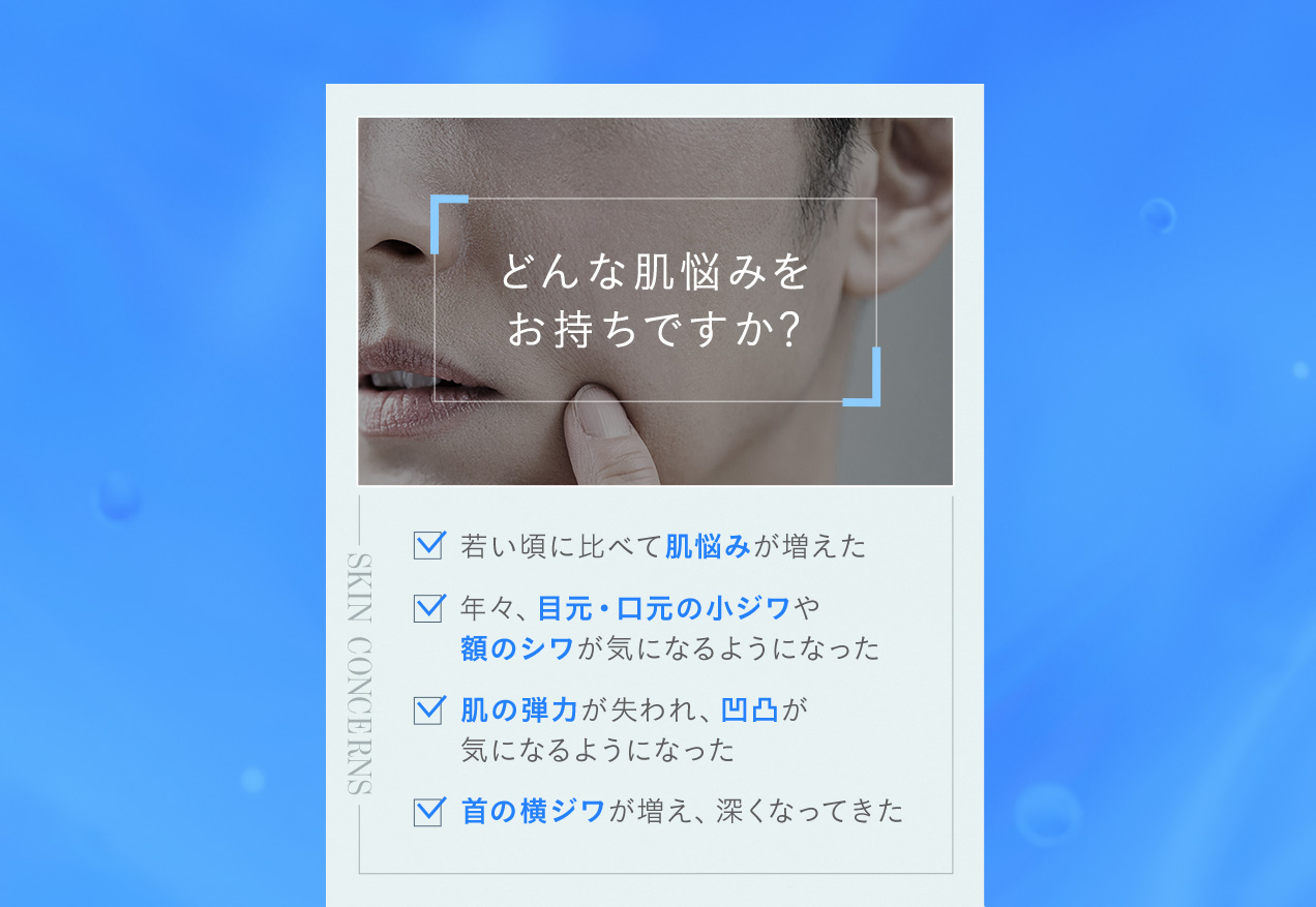どんな肌悩みをお持ちですか？ 若い頃に比べて肌悩みが増えた 年々、目元・口元の小ジワや額のシワが気になるようになった 肌の弾力が失われ、凹凸が気になるようになった 首の横ジワが増え、深くなってきた