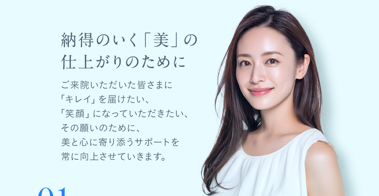 納得のいく「美」の仕上がりのために ご来院いただいた皆さまに「キレイ」を届けたい、「笑顔」になっていただきたい、その願いのために、美と心に寄り添うサポートを常に向上させていきます。