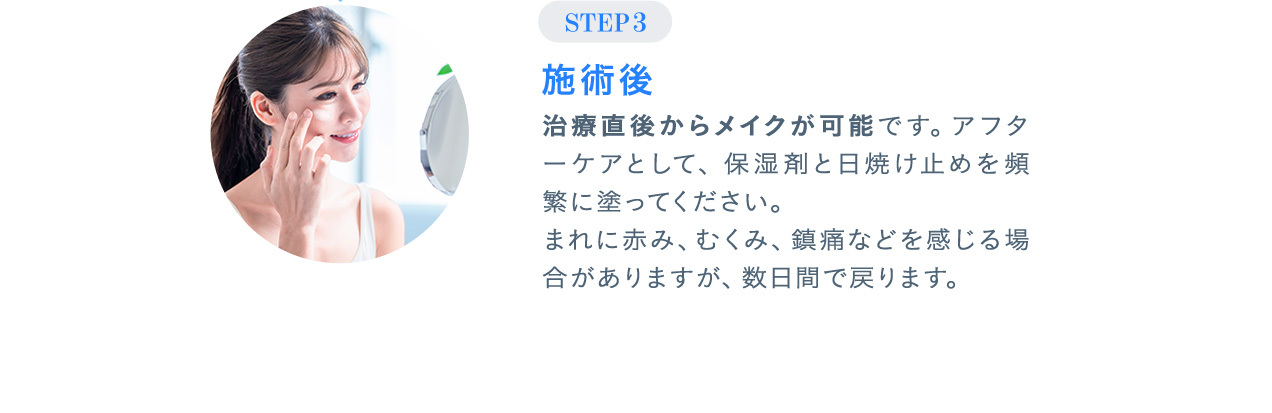 STEP03 施術後 治療直後からメイクが可能です。アフターケアとして、保湿剤と日焼け止めを頻繁に塗ってください。まれに赤み、むくみ、鎮痛などを感じる場合がありますが、数日間で戻ります。