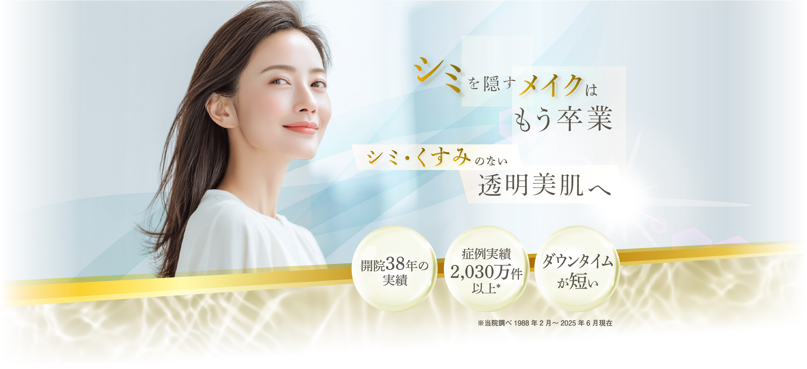 シミを隠すメイクはもう卒業　シミ・くすみのない透明美肌へ 開院38年の実績 症例実績2,030万件以上※ ダウンタイムが短い　※当院調べ 1988年2月～2025年6月現在