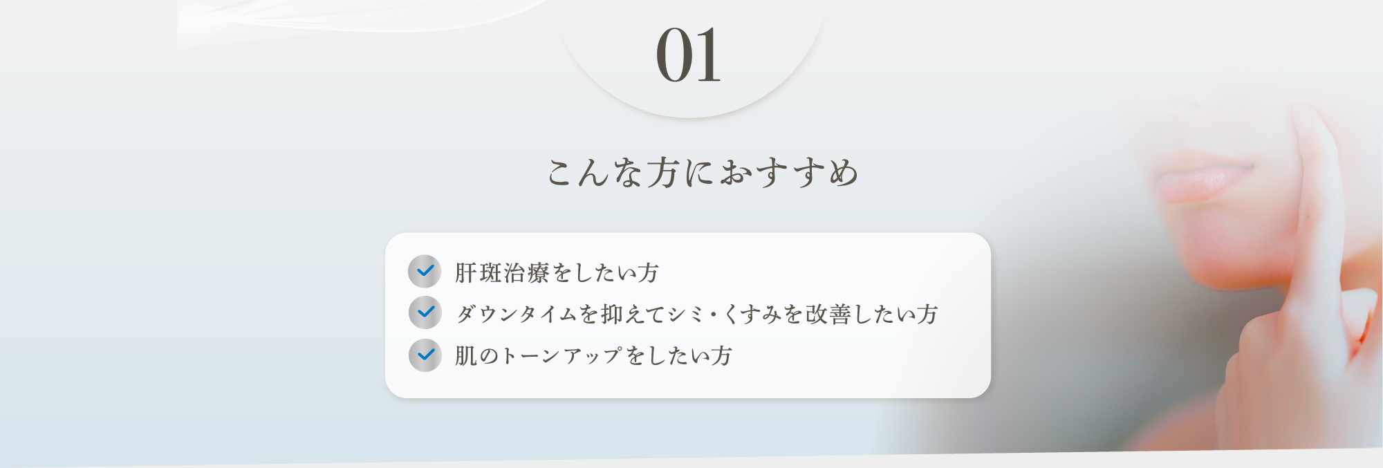 01 こんな方におすすめ　肝斑治療をしたい方、ダウンタイムを抑えてシミ・くすみを改善したい方、肌のトーンアップをしたい方
