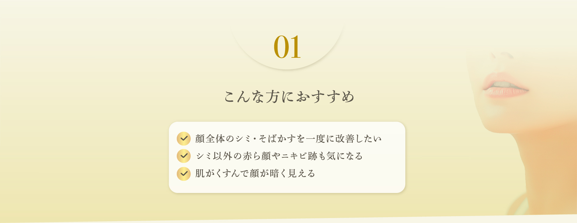 01 こんな方におすすめ　顔全体のシミ・そばかすを一度に改善したい、シミ以外の赤ら顔やニキビ跡も気になる、肌がくすんで顔が暗く見える
