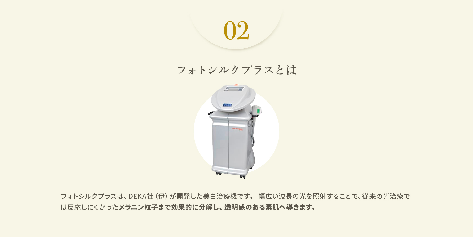 02 フォトシルクプラスとは　フォトシルクプラスは、DEKA社（伊）が開発した美白治療機です。 幅広い波長の光を照射することで、従来の光治療では反応しにくかったメラニン粒子まで効果的に分解し、透明感のある素肌へ導きます。