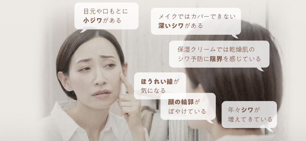 目元や口もとに小ジワがある メイクではカバーできない深いシワがある 保湿クリームでは乾燥肌のシワ予防に限界を感じている ほうれい線が気になる 顔の輪郭がぼやけている 年々シワが増えてきている