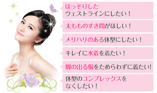 ほっそりしたウェストラインにしたい! 太もものすき間がほしい! メリハリのある体型にしたい! キレイに水着を着たい! 脚の出る服をためらわずに着たい! 体型のコンプレックスをなくしたい!