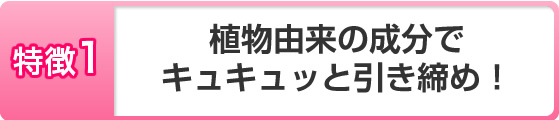 植物由来の成分でキュキュッと引き締め!