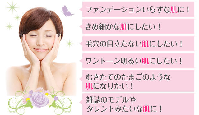 ファンデーションいらずな肌に！　きめ細かな肌にしたい！　毛穴の目立たない肌にしたい！　ワントーン明るい肌にしたい！　むきたてのたまごのような肌になりたい！　雑誌のモデルやタレントみたいな肌に！