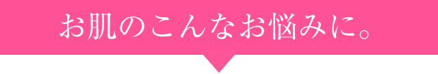 お肌のこんなお悩みに。