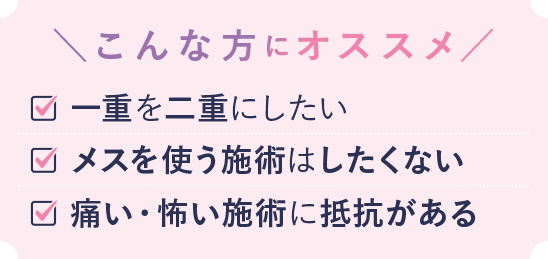 こんな方におススメ 一重を二重にしたい メスを使う施術にしたくない 痛い・怖い施術に抵抗がある