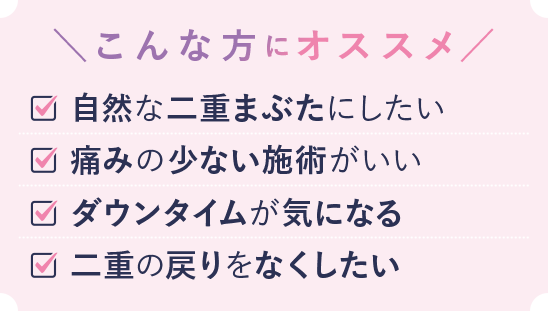 こんな方におススメ 自然な二重まぶたにしたい 痛みの少ない施術がいい ダウンタイムが気になる 二重の戻りをなくしたい