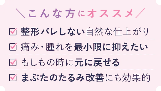 こんな方におススメ 自然な二重まぶたにしたい 痛みの少ない施術がいい ダウンタイムが気になる 二重の戻りをなくしたい