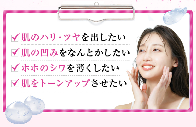 肌のハリ・ツヤを出したい、肌の凹みをなんとかしたい、ホホのシワを薄くしたい、肌をトーンアップさせたい