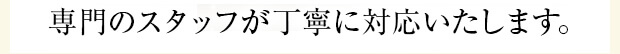 専門のスタッフが丁寧に対応いたします。