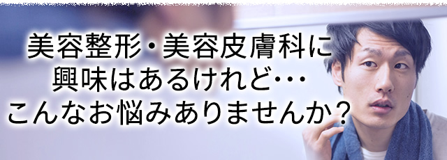 美容整形・美容皮膚科に興味はあるけれど･･･こんなお悩みありませんか？