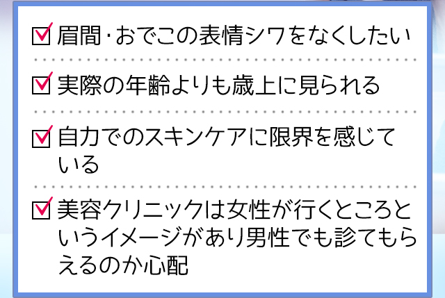 眉間・おでこの表情シワをなくしたい,実際の年齢よりも歳上に見られる,自分でのスキンケアに限界を感じている,美容クリニックは女性が行くところというイメージがある
