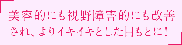 美容的にも視野障害にも改善され、よりイキイキとした目もとに！