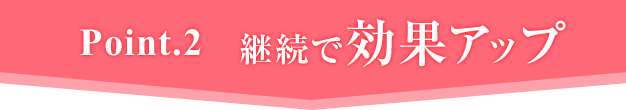 Ponit.2 継続で効果アップ