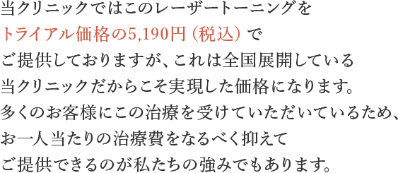当クリニックではこのレーザートーニングをトライアル価格の2,450円（税込2,700円）でご提供しておりますが、これは全国展開している当クリニックだからこそ実現した価格になります。多くの患者様にこの治療を受けていただいているため、お一人当たりの治療費をなるべく抑えてご提供できるのが私たちの強みでもあります。