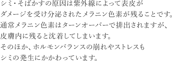 シミ・そばかすの原因は紫外線によって表皮がダメージを受け分泌されたメラニン色素が残ることです。通常メラニン色素はターンオーバーで排出されますが、皮膚内に残ると沈着してしまいます。そのほか、ホルモンバランスの崩れやストレスもシミの発生にかかわっています。