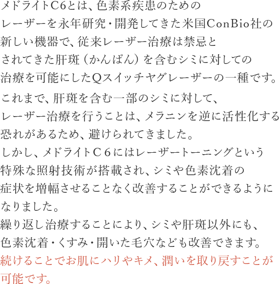 メドライトC6とは、色素系疾患のためのレーザーを永年研究・開発してきた米国ConBio社の新しい機器で、従来レーザー治療は禁忌とされてきた肝斑（かんぱん）を含むシミに対しての治療を可能にしたQスイッチヤグレーザーの一種です
