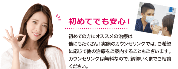 初めてでも安心！初めての方にオススメの治療は他にもたくさん！実際のカウンセリングでは、ご希望に応じて他の治療をご案内することもございます。カウンセリングは無料なので、納得いくまでご相談ください。