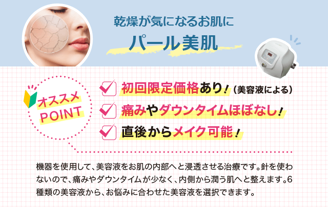 機器を使用して、美容液をお肌の内部へと浸透させる治療です。針を使わないので、痛みやダウンタイムが少なく、内側から潤う肌へと整えます。6種類の美容液から、お悩みに合わせた美容液を選択できます。