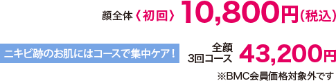 顔全体〈初回〉10,800円（税込） ニキビ跡のお肌にはコースで集中ケア!3回コース 43,200円（税込）※BMC会員価格対象外です