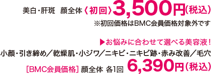 美白・肝斑  顔全体〈初回〉税込2,140円（税込） お悩みに合わせて選べる美容液！小顔・引き締め/乾燥肌・小ジワ/ニキビ・ニキビ跡・赤み改善/毛穴 【BMC会員価格】顔全体 各1回 6,390円（税込）