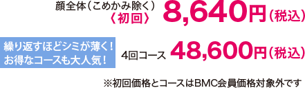 顔全体（こめかみ除く）〈初回〉8,640円（税込） 繰り返すほどシミが薄く！お得なコースも大人気!4回コース 48,600円（税込）※初回価格とコースはBMC会員価格対象外です