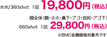 ホホ/360shot 1回 19,800（税込） 顔全体（額・ホホ・鼻下・アゴ・目尻・アゴ下）/ 660shot 1回 29,800円（税込）※BMC会員価格対象外です