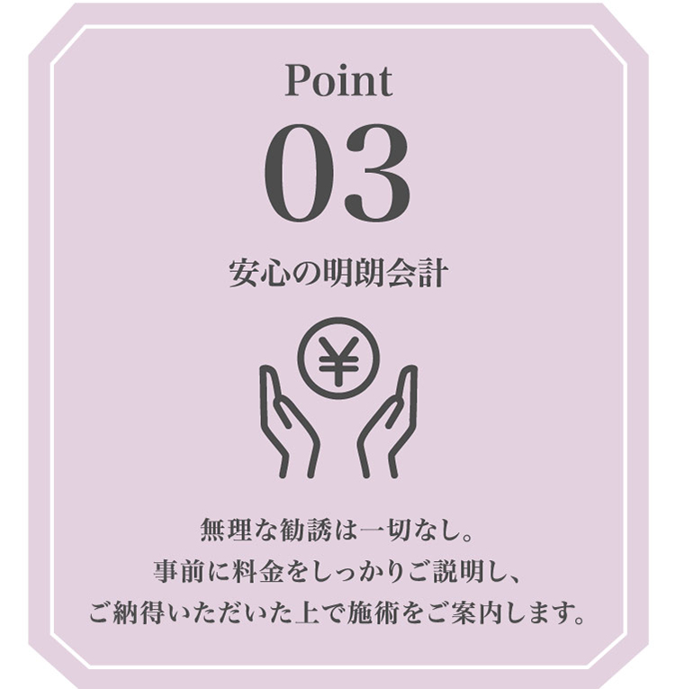 Point03 安心の​明朗会計 無理な​勧誘は​一切なし。​事前に​料金を​しっかり​ご説明し、ご納得いただいた​上で​施術を​ご案内します。​